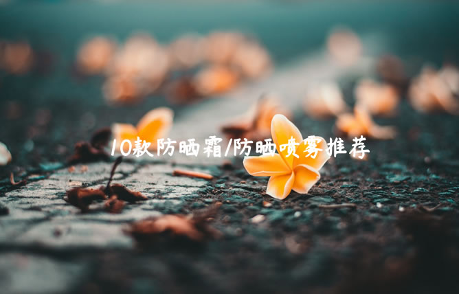 值得选择的10款防晒霜/防晒喷雾推荐（百元左右性价比高）